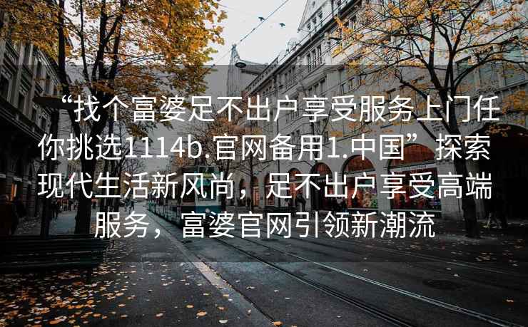 “找個(gè)富婆足不出戶(hù)享受服務(wù)上門(mén)任你挑選1114b.官網(wǎng)備用1.中國”探索現代生活新風(fēng)尚，足不出戶(hù)享受高端服務(wù)，富婆官網(wǎng)引領(lǐng)新潮流