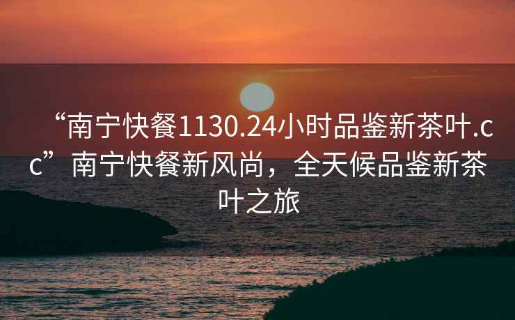 “南寧快餐1130.24小時(shí)品鑒新茶葉.cc”南寧快餐新風(fēng)尚，全天候品鑒新茶葉之旅