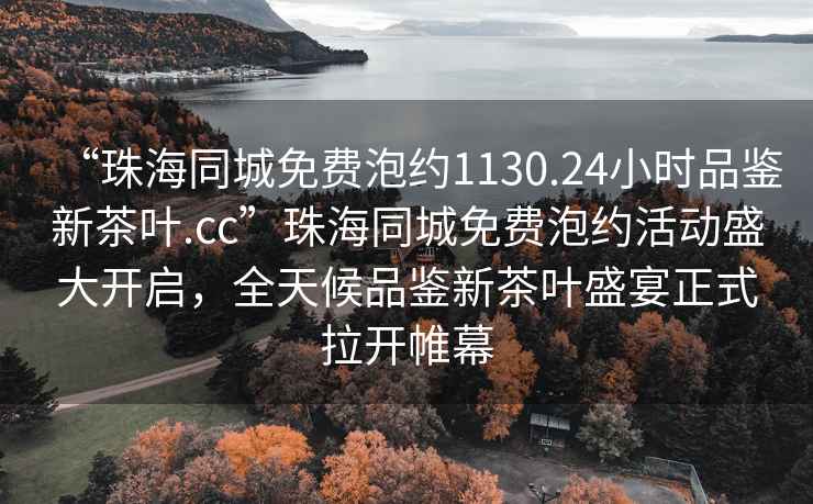 “珠海同城免費泡約1130.24小時(shí)品鑒新茶葉.cc”珠海同城免費泡約活動(dòng)盛大開(kāi)啟，全天候品鑒新茶葉盛宴正式拉開(kāi)帷幕