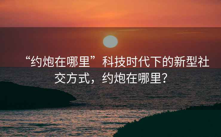 “約炮在哪里”科技時(shí)代下的新型社交方式，約炮在哪里？