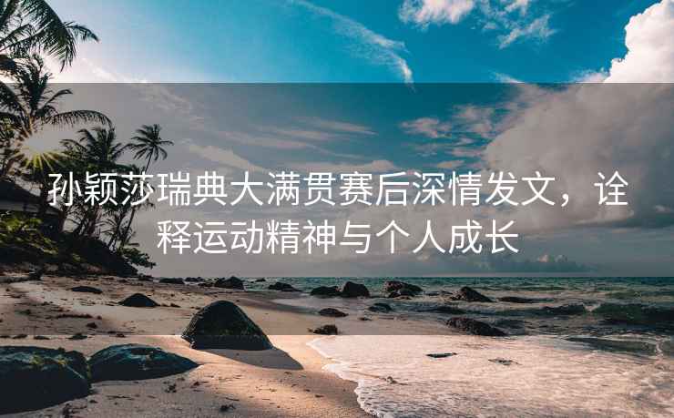 孫穎莎瑞典大滿(mǎn)貫賽后深情發(fā)文，詮釋運動(dòng)精神與個(gè)人成長(cháng)