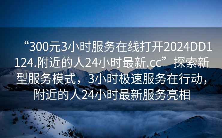 “300元3小時(shí)服務(wù)在線(xiàn)打開(kāi)2024DD1124.附近的人24小時(shí)最新.cc”探索新型服務(wù)模式，3小時(shí)極速服務(wù)在行動(dòng)，附近的人24小時(shí)最新服務(wù)亮相