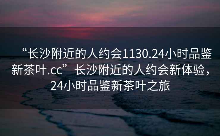 “長(cháng)沙附近的人約會(huì )1130.24小時(shí)品鑒新茶葉.cc”長(cháng)沙附近的人約會(huì )新體驗，24小時(shí)品鑒新茶葉之旅