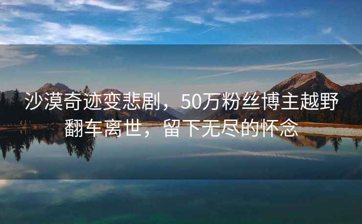 沙漠奇跡變悲劇，50萬(wàn)粉絲博主越野翻車(chē)離世，留下無(wú)盡的懷念