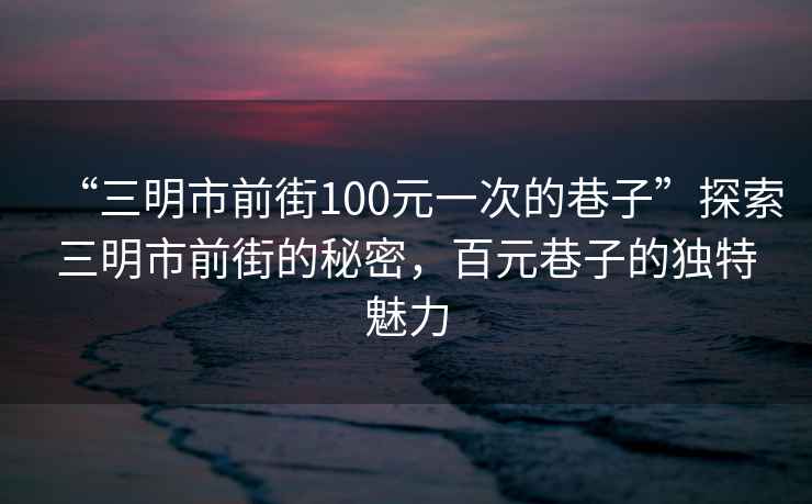 “三明市前街100元一次的巷子”探索三明市前街的秘密，百元巷子的獨特魅力