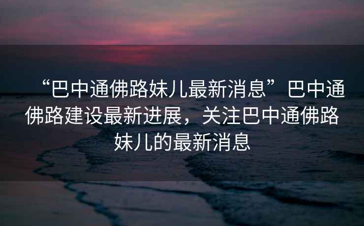 “巴中通佛路妹兒最新消息”巴中通佛路建設最新進(jìn)展，關(guān)注巴中通佛路妹兒的最新消息
