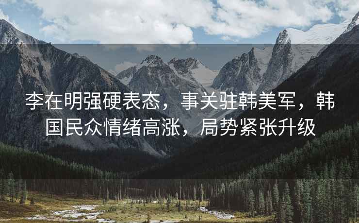 李在明強硬表態(tài)，事關(guān)駐韓美軍，韓國民眾情緒高漲，局勢緊張升級