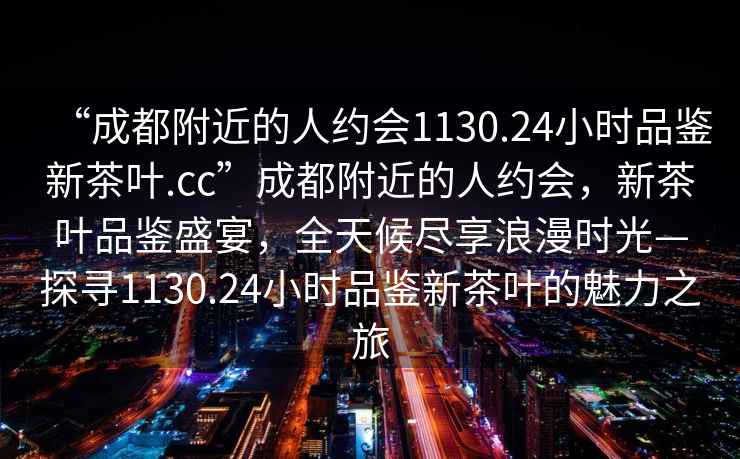 “成都附近的人約會(huì )1130.24小時(shí)品鑒新茶葉.cc”成都附近的人約會(huì )，新茶葉品鑒盛宴，全天候盡享浪漫時(shí)光—探尋1130.24小時(shí)品鑒新茶葉的魅力之旅