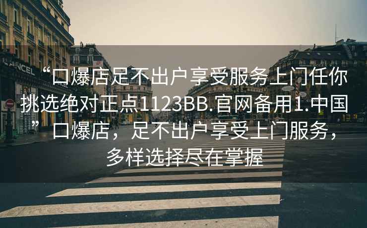 “口爆店足不出戶(hù)享受服務(wù)上門(mén)任你挑選絕對正點(diǎn)1123BB.官網(wǎng)備用1.中國”口爆店，足不出戶(hù)享受上門(mén)服務(wù)，多樣選擇盡在掌握