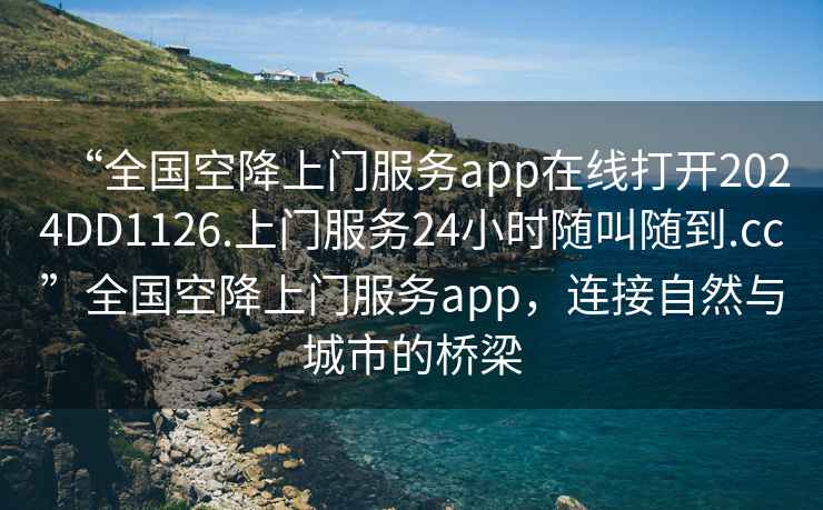 “全國空降上門(mén)服務(wù)app在線(xiàn)打開(kāi)2024DD1126.上門(mén)服務(wù)24小時(shí)隨叫隨到.cc”全國空降上門(mén)服務(wù)app，連接自然與城市的橋梁