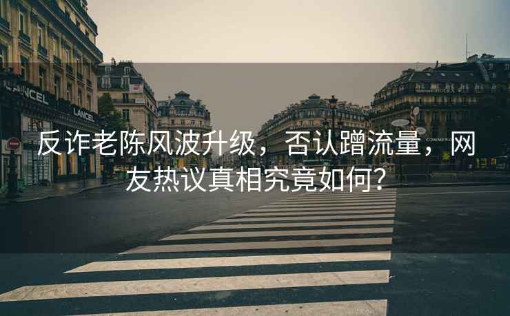 反詐老陳風(fēng)波升級，否認蹭流量，網(wǎng)友熱議真相究竟如何？