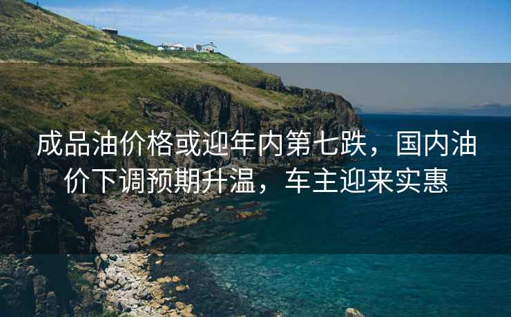 成品油價(jià)格或迎年內第七跌，國內油價(jià)下調預期升溫，車(chē)主迎來(lái)實(shí)惠