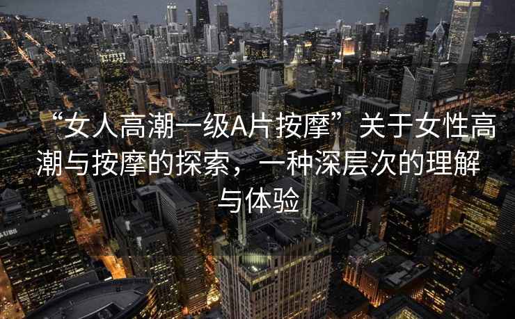 “女人高潮一級A片按摩”關(guān)于女性高潮與按摩的探索，一種深層次的理解與體驗