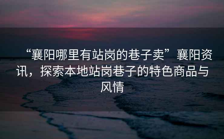 “襄陽(yáng)哪里有站崗的巷子賣(mài)”襄陽(yáng)資訊，探索本地站崗巷子的特色商品與風(fēng)情