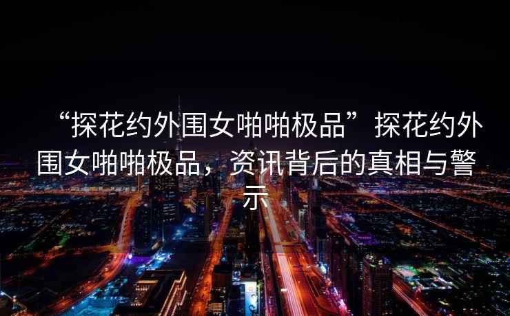 “探花約外圍女啪啪極品”探花約外圍女啪啪極品，資訊背后的真相與警示