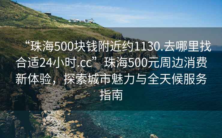 “珠海500塊錢(qián)附近約1130.去哪里找合適24小時(shí).cc”珠海500元周邊消費新體驗，探索城市魅力與全天候服務(wù)指南