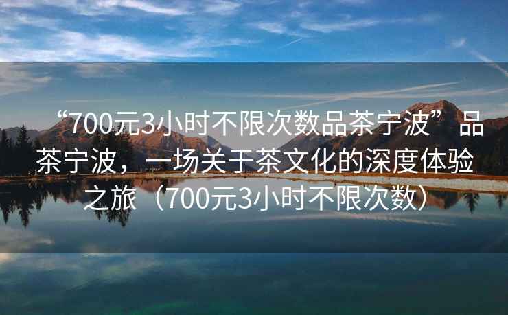 “700元3小時(shí)不限次數品茶寧波”品茶寧波，一場(chǎng)關(guān)于茶文化的深度體驗之旅（700元3小時(shí)不限次數）
