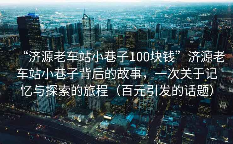 “濟源老車(chē)站小巷子100塊錢(qián)”濟源老車(chē)站小巷子背后的故事，一次關(guān)于記憶與探索的旅程（百元引發(fā)的話(huà)題）