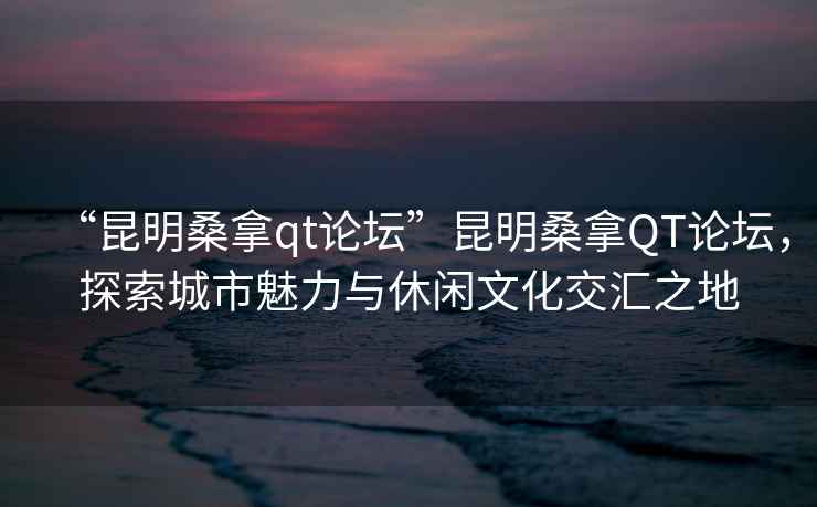 “昆明桑拿qt論壇”昆明桑拿QT論壇，探索城市魅力與休閑文化交匯之地