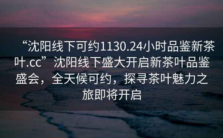 “沈陽(yáng)線(xiàn)下可約1130.24小時(shí)品鑒新茶葉.cc”沈陽(yáng)線(xiàn)下盛大開(kāi)啟新茶葉品鑒盛會(huì )，全天候可約，探尋茶葉魅力之旅即將開(kāi)啟