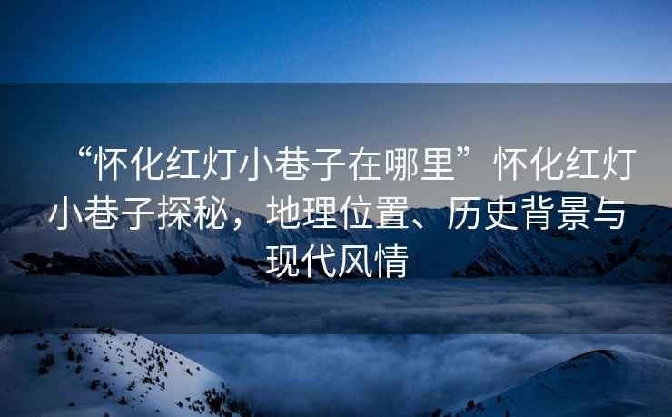 “懷化紅燈小巷子在哪里”懷化紅燈小巷子探秘，地理位置、歷史背景與現代風(fēng)情