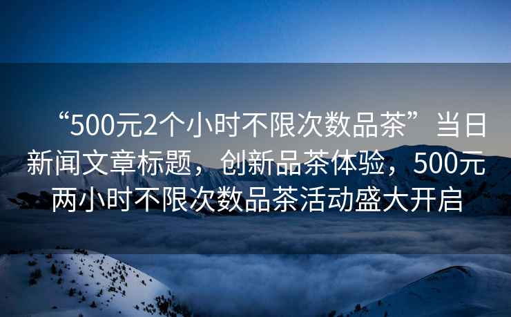 “500元2個(gè)小時(shí)不限次數品茶”當日新聞文章標題，創(chuàng  )新品茶體驗，500元兩小時(shí)不限次數品茶活動(dòng)盛大開(kāi)啟