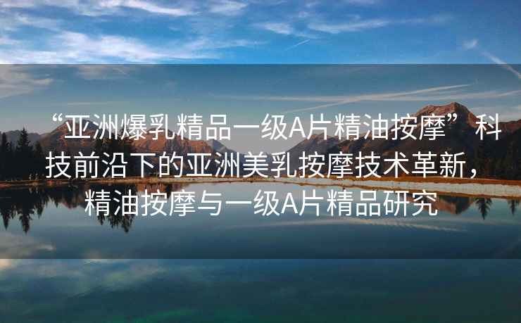 “亞洲爆乳精品一級A片精油按摩”科技前沿下的亞洲美乳按摩技術(shù)革新，精油按摩與一級A片精品研究