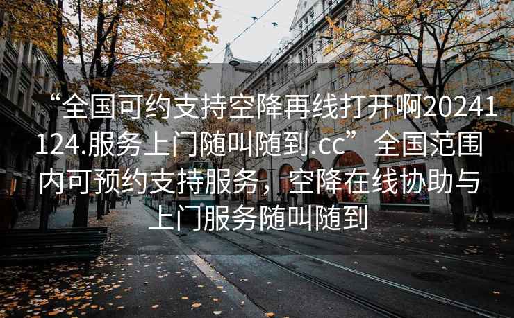“全國可約支持空降再線(xiàn)打開(kāi)啊20241124.服務(wù)上門(mén)隨叫隨到.cc”全國范圍內可預約支持服務(wù)，空降在線(xiàn)協(xié)助與上門(mén)服務(wù)隨叫隨到