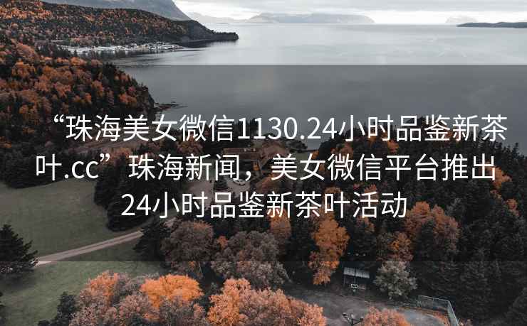 “珠海美女微信1130.24小時(shí)品鑒新茶葉.cc”珠海新聞，美女微信平臺推出24小時(shí)品鑒新茶葉活動(dòng)