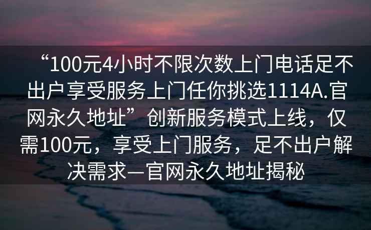 “100元4小時(shí)不限次數上門(mén)電話(huà)足不出戶(hù)享受服務(wù)上門(mén)任你挑選1114A.官網(wǎng)永久地址”創(chuàng  )新服務(wù)模式上線(xiàn)，僅需100元，享受上門(mén)服務(wù)，足不出戶(hù)解決需求—官網(wǎng)永久地址揭秘