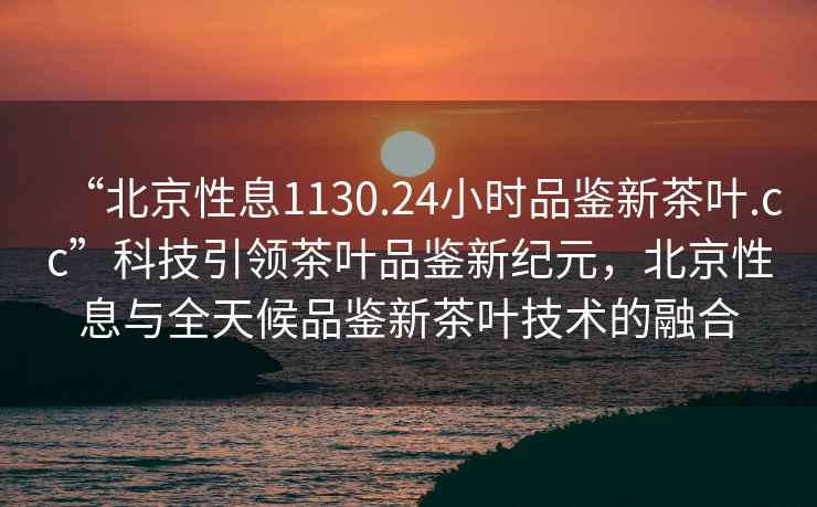 “北京性息1130.24小時(shí)品鑒新茶葉.cc”科技引領(lǐng)茶葉品鑒新紀元，北京性息與全天候品鑒新茶葉技術(shù)的融合