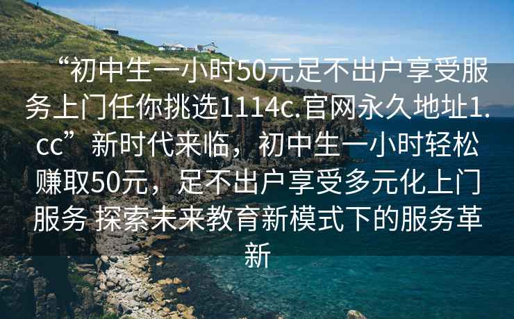 “初中生一小時(shí)50元足不出戶(hù)享受服務(wù)上門(mén)任你挑選1114c.官網(wǎng)永久地址1.cc”新時(shí)代來(lái)臨，初中生一小時(shí)輕松賺取50元，足不出戶(hù)享受多元化上門(mén)服務(wù) 探索未來(lái)教育新模式下的服務(wù)革新
