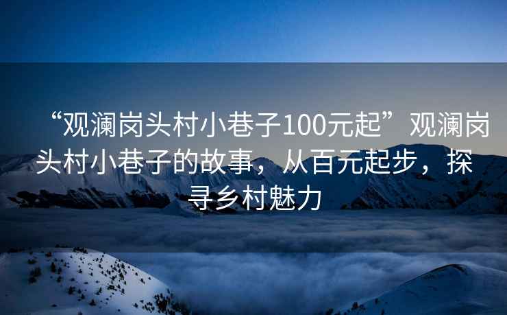 “觀(guān)瀾崗頭村小巷子100元起”觀(guān)瀾崗頭村小巷子的故事，從百元起步，探尋鄉村魅力
