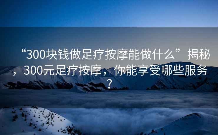“300塊錢(qián)做足療按摩能做什么”揭秘，300元足療按摩，你能享受哪些服務(wù)？