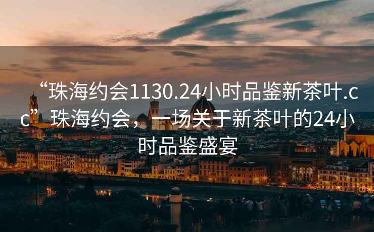 “珠海約會(huì )1130.24小時(shí)品鑒新茶葉.cc”珠海約會(huì )，一場(chǎng)關(guān)于新茶葉的24小時(shí)品鑒盛宴