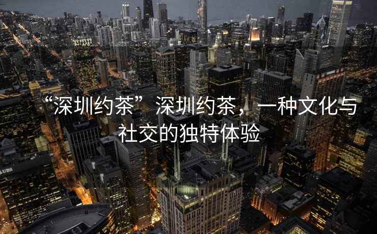 “深圳約茶”深圳約茶，一種文化與社交的獨特體驗