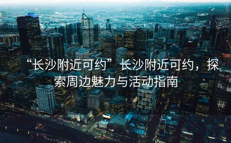 “長(cháng)沙附近可約”長(cháng)沙附近可約，探索周邊魅力與活動(dòng)指南