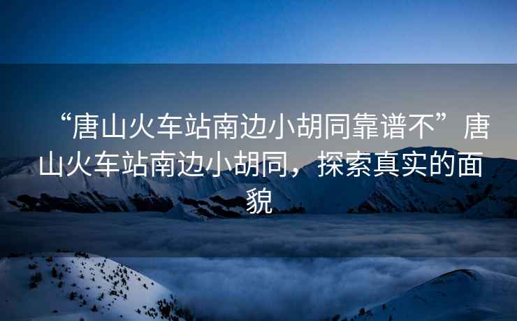 “唐山火車(chē)站南邊小胡同靠譜不”唐山火車(chē)站南邊小胡同，探索真實(shí)的面貌