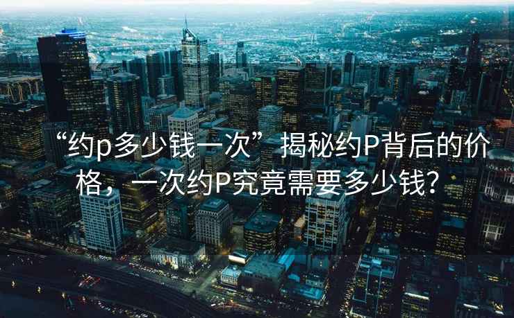 “約p多少錢(qián)一次”揭秘約P背后的價(jià)格，一次約P究竟需要多少錢(qián)？