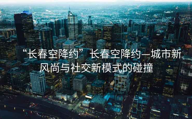 “長(cháng)春空降約”長(cháng)春空降約—城市新風(fēng)尚與社交新模式的碰撞