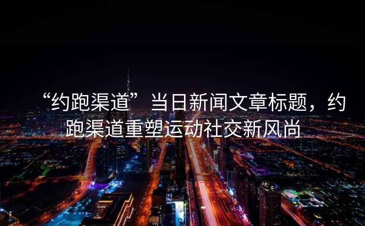 “約跑渠道”當日新聞文章標題，約跑渠道重塑運動(dòng)社交新風(fēng)尚