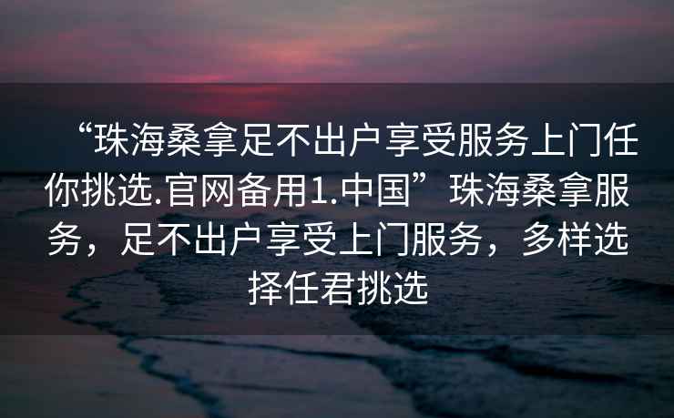 “珠海桑拿足不出戶(hù)享受服務(wù)上門(mén)任你挑選.官網(wǎng)備用1.中國”珠海桑拿服務(wù)，足不出戶(hù)享受上門(mén)服務(wù)，多樣選擇任君挑選