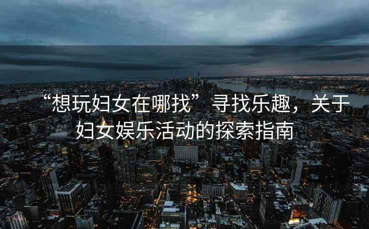 “想玩婦女在哪找”尋找樂(lè )趣，關(guān)于婦女娛樂(lè )活動(dòng)的探索指南