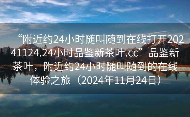 “附近約24小時(shí)隨叫隨到在線(xiàn)打開(kāi)20241124.24小時(shí)品鑒新茶葉.cc”品鑒新茶葉，附近約24小時(shí)隨叫隨到的在線(xiàn)體驗之旅（2024年11月24日）