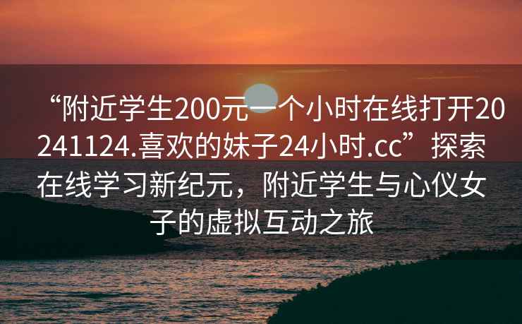 “附近學(xué)生200元一個(gè)小時(shí)在線(xiàn)打開(kāi)20241124.喜歡的妹子24小時(shí).cc”探索在線(xiàn)學(xué)習新紀元，附近學(xué)生與心儀女子的虛擬互動(dòng)之旅