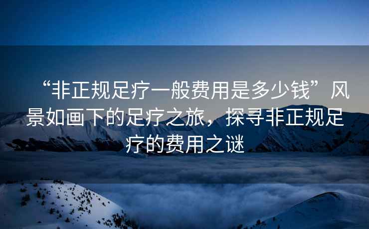 “非正規足療一般費用是多少錢(qián)”風(fēng)景如畫(huà)下的足療之旅，探尋非正規足療的費用之謎