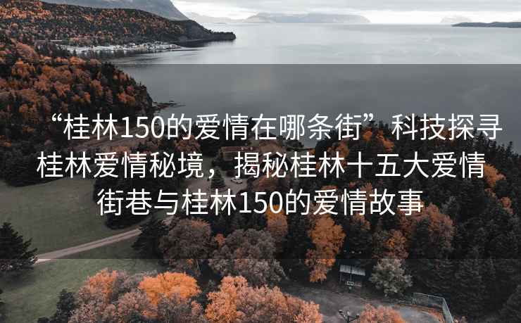 “桂林150的愛(ài)情在哪條街”科技探尋桂林愛(ài)情秘境，揭秘桂林十五大愛(ài)情街巷與桂林150的愛(ài)情故事