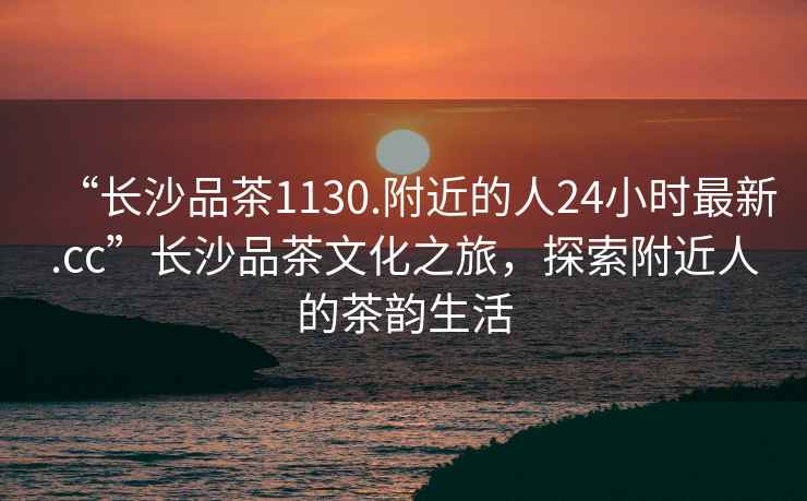 “長(cháng)沙品茶1130.附近的人24小時(shí)最新.cc”長(cháng)沙品茶文化之旅，探索附近人的茶韻生活