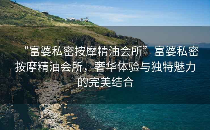 “富婆私密按摩精油會(huì )所”富婆私密按摩精油會(huì )所，奢華體驗與獨特魅力的完美結合