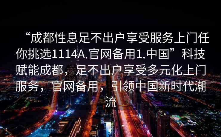 “成都性息足不出戶(hù)享受服務(wù)上門(mén)任你挑選1114A.官網(wǎng)備用1.中國”科技賦能成都，足不出戶(hù)享受多元化上門(mén)服務(wù)，官網(wǎng)備用，引領(lǐng)中國新時(shí)代潮流